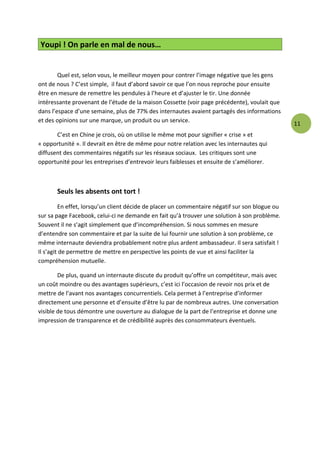 Youpi ! On parle en mal de nous…


        Quel est, selon vous, le meilleur moyen pour contrer l’image négative que les gens
ont de nous ? C’est simple, il faut d’abord savoir ce que l’on nous reproche pour ensuite
être en mesure de remettre les pendules à l’heure et d’ajuster le tir. Une donnée
intéressante provenant de l’étude de la maison Cossette (voir page précédente), voulait que
dans l’espace d’une semaine, plus de 77% des internautes avaient partagés des informations
et des opinions sur une marque, un produit ou un service.
                                                                                                11
       C’est en Chine je crois, où on utilise le même mot pour signifier « crise » et
« opportunité ». Il devrait en être de même pour notre relation avec les internautes qui
diffusent des commentaires négatifs sur les réseaux sociaux. Les critiques sont une
opportunité pour les entreprises d’entrevoir leurs faiblesses et ensuite de s’améliorer.



       Seuls les absents ont tort !
         En effet, lorsqu’un client décide de placer un commentaire négatif sur son blogue ou
sur sa page Facebook, celui-ci ne demande en fait qu’à trouver une solution à son problème.
Souvent il ne s’agit simplement que d’incompréhension. Si nous sommes en mesure
d’entendre son commentaire et par la suite de lui fournir une solution à son problème, ce
même internaute deviendra probablement notre plus ardent ambassadeur. Il sera satisfait !
Il s’agit de permettre de mettre en perspective les points de vue et ainsi faciliter la
compréhension mutuelle.

        De plus, quand un internaute discute du produit qu’offre un compétiteur, mais avec
un coût moindre ou des avantages supérieurs, c’est ici l’occasion de revoir nos prix et de
mettre de l’avant nos avantages concurrentiels. Cela permet à l’entreprise d’informer
directement une personne et d’ensuite d’être lu par de nombreux autres. Une conversation
visible de tous démontre une ouverture au dialogue de la part de l’entreprise et donne une
impression de transparence et de crédibilité auprès des consommateurs éventuels.
 