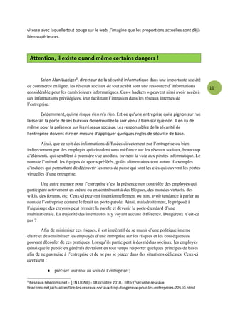 vitesse avec laquelle tout bouge sur le web, j’imagine que les proportions actuelles sont déjà
bien supérieures.



    Attention, il existe quand même certains dangers !


        Selon Alan Lustiger6, directeur de la sécurité informatique dans une importante société
de commerce en ligne, les réseaux sociaux de tout acabit sont une ressource d’informations          11
considérable pour les cambrioleurs informatiques. Ces « hackers » peuvent ainsi avoir accès à
des informations privilégiées, leur facilitant l’intrusion dans les réseaux internes de
l’entreprise.

        Évidemment, qui ne risque rien n’a rien. Est-ce qu’une entreprise qui a pignon sur rue
laisserait la porte de ses bureaux déverrouillée le soir venu ? Bien sûr que non. Il en va de
même pour la présence sur les réseaux sociaux. Les responsables de la sécurité de
l’entreprise doivent être en mesure d’appliquer quelques règles de sécurité de base.

        Ainsi, que ce soit des informations diffusées directement par l’entreprise ou bien
indirectement par des employés qui circulent sans méfiance sur les réseaux sociaux, beaucoup
d’éléments, qui semblent à première vue anodins, ouvrent la voie aux pirates informatique. Le
nom de l’animal, les équipes de sports préférés, goûts alimentaires sont autant d’exemples
d’indices qui permettent de découvrir les mots de passe qui sont les clés qui ouvrent les portes
virtuelles d’une entreprise.

        Une autre menace pour l’entreprise c’est la présence non contrôlée des employés qui
participent activement en créant ou en contribuant à des blogues, des mondes virtuels, des
wikis, des forums, etc. Ceux-ci peuvent intentionnellement ou non, avoir tendance à parler au
nom de l’entreprise comme le ferait un porte-parole. Ainsi, maladroitement, le préposé à
l’aiguisage des crayons peut prendre la parole et devenir le porte-étendard d’une
multinationale. La majorité des internautes n’y voyant aucune différence. Dangereux n’est-ce
pas ?

        Afin de minimiser ces risques, il est impératif de se munir d’une politique interne
claire et de sensibiliser les employés d’une entreprise sur les risques et les conséquences
pouvant découler de ces pratiques. Lorsqu’ils participent à des médias sociaux, les employés
(ainsi que le public en général) devraient en tout temps respecter quelques principes de bases
afin de ne pas nuire à l’entreprise et de ne pas se placer dans des situations délicates. Ceux-ci
devraient :

           •   préciser leur rôle au sein de l’entreprise ;

6
 Réseaux-télécoms.net.- [EN LIGNE].- 18 octobre 2010.- http://securite.reseaux-
telecoms.net/actualites/lire-les-reseaux-sociaux-trop-dangereux-pour-les-entreprises-22610.html
 