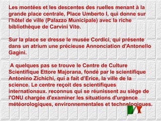 Les montées et les descentes des ruelles menant à la grande place centrale, Place Umberto I, qui donne sur l'hôtel de ville (Palazzo Municipale) avec la riche bibliothèque de Carvini Vito.  Sur la place se dresse le musée Cordici, qui présente dans un atrium une précieuse Annonciation d'Antonello Gagini. A quelques pas se trouve le Centre de Culture Scientifique Ettore Majorana, fondé par le scientifique Antonino Zichichi, qui a fait d’Erice, la ville de la science. Le centre reçoit des scientifiques internationaux. reconnus qui se réunissent au siège de l'ONU chargée d'examiner les situations d'urgence météorologiques, environnementales et technologiques.  