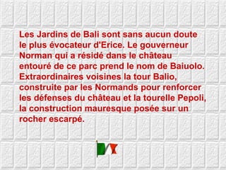 Les Jardins de Bali sont sans aucun doute le plus évocateur d'Erice. Le gouverneur Norman qui a résidé dans le château entouré de ce parc prend le nom de Baiuolo. Extraordinaires voisines la tour Balio, construite par les Normands pour renforcer les défenses du château et la tourelle Pepoli, la construction mauresque posée sur un rocher escarpé.  