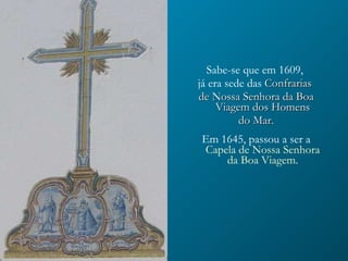 Sabe-se que em 1609,  já era sede das   Confrarias  de Nossa Senhora da Boa Viagem dos Homens do Mar.   Em 1645, passou a ser a   Capela de Nossa Senhora da Boa Viagem. 