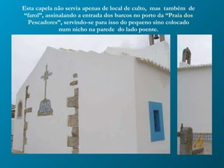 Esta capela não servia apenas de local de culto,  mas  também  de “farol”, assinalando a entrada dos barcos no porto da  “Praia dos Pescadores”,  servindo-se para isso do pequeno sino colocado num nicho na parede  do lado poente. 