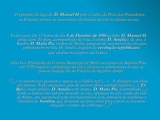 O episódio da fuga de  D. Manuel II  para o exílio, da Praia dos Pescadores, na Ericeira, tornou-se num marco da história da vila no último século.  Eram cerca das 15 horas do dia  5 de Outubro   de 1910  quando  D. Manuel II , então com 20 anos, acompanhado da mãe, a rainha  D. Amélia  e da avó, a Rainha  D. Maria Pia , vindos de Mafra, surgiram de automóvel na vila para embarcarem no Iate D. Amélia, fugidos da  revolução republicana   que estalara na véspera em Lisboa.  Júlio Ivo, Presidente da Câmara Municipal de Mafra no tempo de Sidónio Pais, em 1928 inquiriu a população da vila e relatou os pormenores do que se passou naquele dia na Ericeira do seguinte modo:  "(...) os automóveis pararam e apeou-se a família real (…).  A afluência nas ribas era imensa. Tudo silencioso, mas de muitos olhos corriam lágrimas (...)  El-Rei  ia muito pálido,  D. Amélia  com ânimo,  D. Maria Pia , acabrunhada (...) Ainda as barcas não tinham atracado ao iate, apareceu na vila, vindo do lado de Sintra, um automóvel com revolucionários civis, armados de carabinas e munidos de  bombas , que disseram ser para atirar para a praia se tivessem chegado a tempo do embarque (...)". 