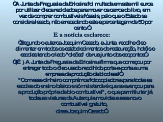 “ A Junta de Freguesia da Ericeira foi multada em sete mil euros por utilizar óleos reciclados para mover os carros do lixo, em vez de comprar combustíveis fósseis, pelo que o Estado se considera lesado, não arrecadando este a percentagem de 50 por cento.”. E a notícia esclarece: “ Segundo o autarca Joaquim Casado, a Junta  recolhe óleo alimentar em todos os estabelecimentos de restauração, hotéis e escolas tendo criado "oleões" de rua junto dos ecopontos”.  “ (…) A Junta de Freguesia da Ericeira afirma que começou por entregar todo o óleo usado recolhido porta-a-porta a uma empresa de produção de biodiesel”.  "Com esse dinheiro comprámos fotocopiadoras para todas as escolas do ensino básico e só mais tarde é que se avançou para a produção própria de bio-combustível", o que permitiu ter já todas as viaturas da Autarquia movidas a esse novo combustível gratuito,  disse Joaquim Casado”. 