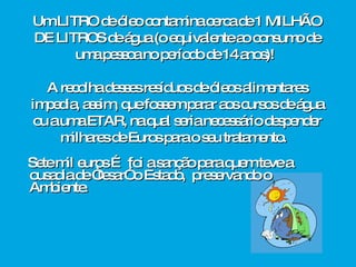 Sete mil euros … foi a sanção para quem teve a ousadia de “lesar” o Estado,  preservando o Ambiente.  Um LITRO de óleo contamina cerca de 1 MILHÃO DE   LITROS de água (o equivalente ao consumo de uma pessoa no período de 14 anos)!  A recolha desses resíduos de óleos alimentares impedia, assim, que fossem parar aos cursos de água ou a uma ETAR, na qual seria necessário despender milhares de Euros para o seu tratamento.  