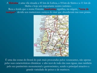 A   Ericeira   é uma vila situada a 45 km de Lisboa, a 18 km de Sintra e a 11 km de Mafra e hoje um importante centro turístico.  Reza a lenda que o nome Ericeira  (ouriceira)  significa, na origem,   "terra de ouriços" ,   devido aos numerosos ouriços do mar que abundavam nas suas praias. É uma das zonas do litoral do país mais procuradas pelos veraneantes, não apenas pelas suas características climáticas  e alto teor de iodo das suas águas, mas também pelo seu património monumental e gastronómico, sendo o principal atractivo a grande variedade de peixes e de mariscos. 