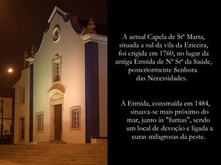 A actual Capela de Stª Marta, situada a sul da vila da Ericeira, foi erigida em 1760, no lugar da antiga   Ermida de Nª Srª da Saúde,   posteriormente Senhora  das Necessidades.  A Ermida, construída em 1484, situava-se mais próximo do mar, junto às "furnas", sendo  um local de devoção e ligada a curas milagrosas da peste.   