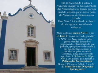 Em 1599, segundo a lenda, a Venerada imagem de Nossa Senhora das Necessidades foi levada, por um casal de tecelões, para Lisboa, perto de Alcântara e aí edificaram uma ermida. Esse "furto" foi atribuído ao facto  de a imagem ser considerada milagrosa. Mais tarde, no   século XVIII , o rei   D. João V , como prova de gratidão  a Nª Srª das Necessidades pelas graças obtidas durante os períodos de enfermidade de que padecia, apropriou-se da capela e das propriedades anexas e mandou ampliar a ermida. Construiu ainda um convento   que doou à  Ordem de S. Filipe Néri   e um palácio para residir, o   Palácio das Necessidades . Desde 1950 que o Palácio é a sede do   Ministério dos Negócios Estrangeiros . 