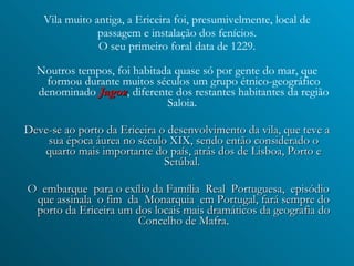 Vila muito antiga, a Ericeira foi, presumivelmente, local de passagem e instalação dos fenícios. O seu primeiro foral data de 1229. Noutros tempos, foi habitada quase só por gente do mar, que formou durante muitos séculos um grupo étnico-geográfico denominado  Jagoz , diferente dos restantes habitantes da região Saloia.   Deve-se ao porto da Ericeira o desenvolvimento da vila, que teve a sua época áurea no século XIX, sendo então considerado o quarto mais importante do país, atrás dos de Lisboa, Porto e Setúbal.  O  embarque  para o exílio da Família  Real  Portuguesa,  episódio que assinala  o fim  da  Monarquia  em Portugal, fará sempre do porto da Ericeira um dos locais mais dramáticos da geografia do Concelho de Mafra . 