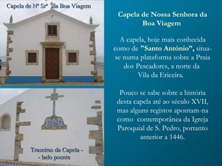 Capela de Nª Srª  da Boa Viagem Traseiras da Capela - - lado poente  Capela de Nossa Senhora da Boa Viagem    A capela, hoje mais conhecida como de  "Santo António”,  situa-se numa plataforma sobre a Praia dos Pescadores, a norte da  Vila da Ericeira.  Pouco se sabe sobre a história desta capela até ao século XVII, mas alguns registos apontam-na como  contemporânea da Igreja Paroquial de S. Pedro, portanto anterior a 1446. 