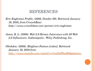 REFERENCES Eric Engleman Profile. (2008, October 29). Retrieved January 16, 2010, from CrunchBase: http://www.crunchbase.com/person/eric-engleman Jones, B. L. (2008). Web 2.0 Heroes: Interviews with 20 Web 2.0 Influencers. Indianapolis : Wiley Publishing, Inc. Ohohdon. (2008). Bloglines Feature [video]. Retrieved January 16, 2010 from  http://www.youtube.com/watch?v=7rmPpWbo6I8&feature=related 