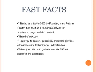 FAST FACTS Started as a tool in 2003 by Founder, Mark Fletcher Today bills itself as a free online service for newsfeeds, blogs, and rich content. Brand of Ask.com Helps you to search,  subscribe, and share services without requiring technological understanding. Primary function is to grab content via RSS and display in one application. 