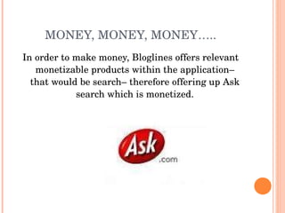 MONEY, MONEY, MONEY….. In order to make money, Bloglines offers relevant monetizable products within the application– that would be search– therefore offering up Ask search which is monetized. 
