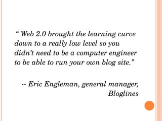 “  Web 2.0 brought the learning curve down to a really low level so you didn’t need to be a computer engineer to be able to run your own blog site.” -- Eric Engleman, general manager, Bloglines 