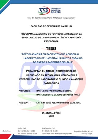 |
“Año del Bicentenario del Perú: 200 años de Independencia”
FACULTAD DE CIENCIAS DE LA SALUD
PROGRAMA ACADÉMICO DE TECNOLOGÍA MÉDICA EN LA
ESPECIALIDAD DE LABORATORIO CLÍNICO Y ANATOMÍA
PATOLÓGICA
TESIS
“TOXOPLASMOSIS EN PACIENTES QUE ACUDEN AL
LABORATORIO DEL HOSPITAL III IQUITOS ESSALUD
DE ENERO A DICIEMBRE DEL 2019”
PARA OPTAR EL TÍTULO PROFESIONAL DE
LICENCIADO EN TECNOLOGÍA MÉDICA EN LA
ESPECIALIDAD DE LABORATORIO CLÍNICO Y ANATOMIA
PATOLÓGICA
AUTORES : BACH. ERIC FABIO GÓMEZ GUERRA
BACH. ROBERTO CARLOS CÉSPEDES POMA
ASESOR : LIC. T. M. JOSÉ ALEJANDRO RIOS CARBAJAL
IQUITOS – PERÚ
2021
 