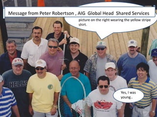 This was a Steve West off-site on the Jersey 
Shore around 2000-2002. Eric is in the 
picture on the right wearing the yellow stripe 
shirt. 
Message from Peter Robertson , AIG Global Head Shared Services 
Yes, I was 
young.. 
 