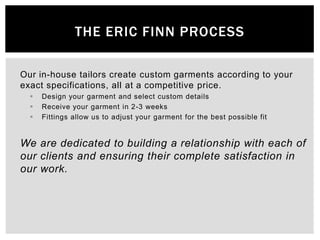 The eric finn Process,[object Object],Our in-house tailors create custom garments according to your exact specifications, all at a competitive price.,[object Object],Design your garment and select custom details,[object Object],Receive your garment in 2-3 weeks,[object Object],Fittings allow us to adjust your garment for the best possible fit,[object Object],We are dedicated to building a relationship with each of our clients and ensuring their complete satisfaction in our work.,[object Object]