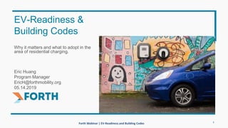 Forth Webinar | EV-Readiness and Building Codes
Why it matters and what to adopt in the
area of residential charging.
Eric Huang
Program Manager
EricH@forthmobility.org
05.14.2019
EV-Readiness &
Building Codes
1
 