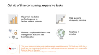 Move from risk-laden
up-front expense to
flexible variable expense
Stop guessing
at capacity planning
Go global in
minutes
Get rid of time-consuming, expensive tasks
Remove complicated infrastructure
management that adds little
business value
“We have faster and better post-trade analysis capabilities using TickVault and AWS. As a
result, we can improve and optimize our trading operations and generate more revenue for
National Bank of Canada. ”
- Pascal Bergeron, Director of Algorithmic Trading, National Bank of Canada
 