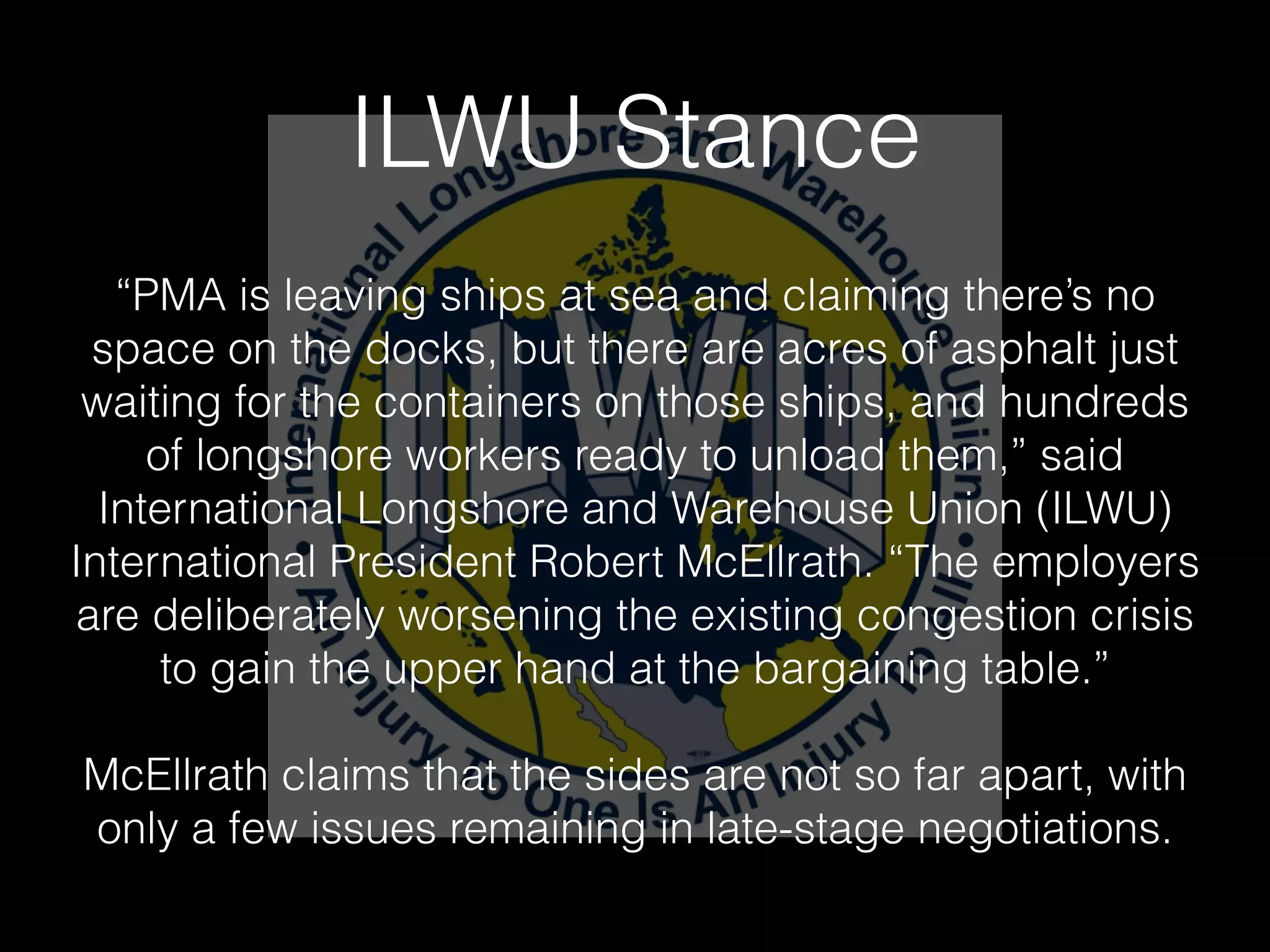 ILWU Stance
“PMA is leaving ships at sea and claiming there’s no
space on the docks, but there are acres of asphalt just
waiting for the containers on those ships, and hundreds
of longshore workers ready to unload them,” said
International Longshore and Warehouse Union (ILWU)
International President Robert McEllrath. “The employers
are deliberately worsening the existing congestion crisis
to gain the upper hand at the bargaining table.”
!
McEllrath claims that the sides are not so far apart, with
only a few issues remaining in late-stage negotiations.
 