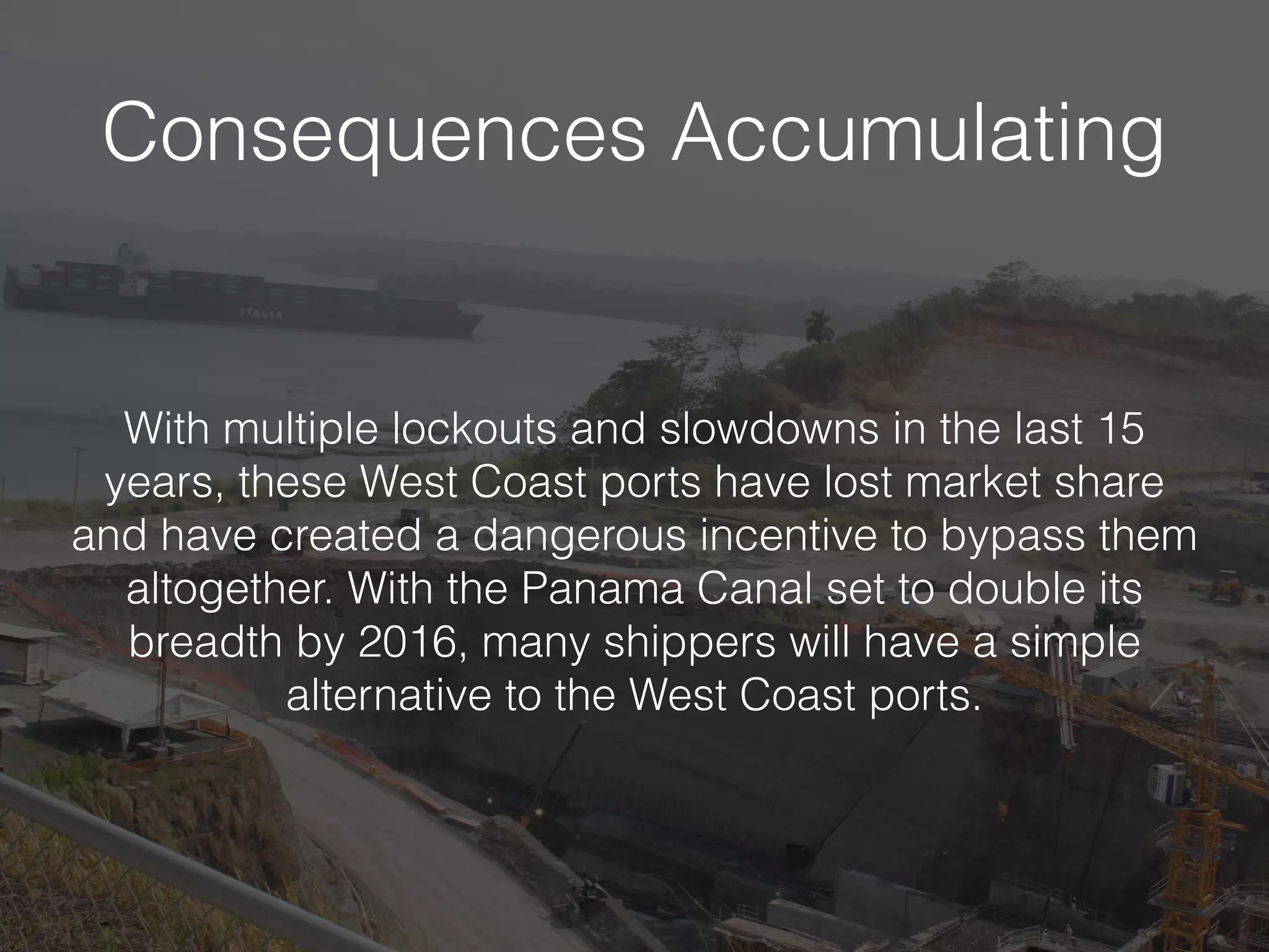 Consequences Accumulating
With multiple lockouts and slowdowns in the last 15
years, these West Coast ports have lost market share
and have created a dangerous incentive to bypass them
altogether. With the Panama Canal set to double its
breadth by 2016, many shippers will have a simple
alternative to the West Coast ports.
 