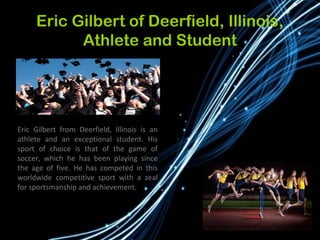 Eric Gilbert of Deerfield, Illinois,
Athlete and Student
Eric Gilbert from Deerfield, Illinois is an
athlete and an exceptional student. His
sport of choice is that of the game of
soccer, which he has been playing since
the age of five. He has competed in this
worldwide competitive sport with a zeal
for sportsmanship and achievement.
 
