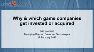 Why & which game companies
get invested or acquired
Eric Goldberg
Managing Director, Crossover Technologies
17 February 2016
 