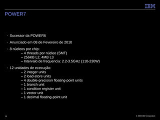 POWER7



 ■   Sucessor da POWER6
 ■   Anunciado em 08 de Fevereiro de 2010
 ■   8 núcleos por chip:
            – 4 threads por núcleo (SMT)
            – 256KB L2, 4MB L3
            – Intervalo de frequencia: 2.2-3.5GHz (110-230W)
 ■   12 unidades de execução:
            – 2 integer units
            – 2 load-store units
            – 4 double-precision floating-point units
            – 1 branch unit
            – 1 condition register unit
            – 1 vector unit
            – 1 decimal floating-point unit




13                                                             © 2009 IBM Corporation
 
