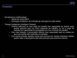 POWER7



■    Simultaneous multithreading
          – Adição do modo SMT4
          – Execução simultânea de 4 threads de instrução em cada núcleo
■    Threads inteligentes (Intelligent Threads)
          – Sistema seleciona se uma carga de trabalho tem capacidade de dedicar tanto
                 quanto possível para um único segmento de trabalho, ou se a carga de
                 trabalho tem capacidade de propagação em 2 ou 4 threads de trabalho.
          – Com mais threads, o processador oferece mais capacidade total na medida em
                 que mais tarefas são realizadas em paralelo.
          – Com menos threads, aquelas cargas que precisam de tarefas individuais rápidas
                 podem obter o desempenho que eles precisam para benefício máximo.




15                                                                            © 2009 IBM Corporation
 