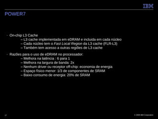 POWER7



 ■   On-chip L3 Cache
           – L3 cache implementada em eDRAM e incluida em cada núcleo
           – Cada núcleo tem o Fast Local Region da L3 cache (FLR-L3)
           – Também tem acesso a outras regiões de L3 cache
 ■   Razões para o uso de eDRAM no processador:
           – Melhora na latência : 6 para 1
           – Melhora na largura de banda: 2x
           – Nenhum driver ou receptor off-chip: economia de energia
           – Espaço físico menor: 1/3 de componentes de SRAM
           – Baixo consumo de energia: 20% de SRAM




17                                                                      © 2009 IBM Corporation
 