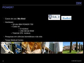 POWER7



 ■   Casos de uso: Blu BioU
 ■   Hardware:
          – 18 nós IBM POWER 750
          – Cada nó:
                    • 8 núcleos
                    • 256 GB de RAM
          – Total de 576 núcleos
 ■   Pesquisas em ciências biomédicas e da vida
 ■   Texas Medical Center.




19                                                © 2009 IBM Corporation
 