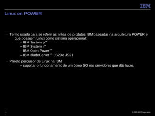 Linux on POWER



 ■   Termo usado para se referir as linhas de produtos IBM baseadas na arquitetura POWER e
        que possuem Linux como sistema operacional:
           – IBM System p™
           – IBM System i™
           – IBM Open Power™
           – IBM BladeCenter™ JS20 e JS21
 ■   Projeto percursor de Linux na IBM:
            – suportar o funcionamento de um ótimo SO nos servidores que dão lucro.




21                                                                               © 2009 IBM Corporation
 