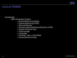 Linux on POWER



 ■   Virtualização
             – IBM Virtualization Engine:
                      • gerenciadores de partições
                      • Logical partitioning (LPAR)
                      • Micro-partitioning
                      • Dynamic logical partitioning (Dynamic LPAR)
                      • Shared Processor Pool
                      • Virtual storage
                      • Virtual disk
                      • CD-ROM, Tape, e DVD-ROM
                      • Virtual Ethernet (VLAN)




22                                                                    © 2009 IBM Corporation
 