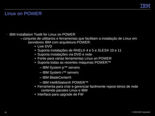 Linux on POWER



 ■   IBM Installation Toolit for Linux on POWER
            – conjunto de utilitarios e ferramentas que facilitam a instalação de Linux em
                  servidores IBM com arquitetura POWER:
                      • Live DVD
                      • Suporta instalações de RHEL® 4 e 5 e SLES® 10 e 11
                      • Suporta instalações via DVD e rede
                      • Fonte para várias ferramentas Linux on POWER
                      • Suporta todas as recentes máquinas POWER™
                          – IBM System p™ servers
                          – IBM System i™ servers
                          – IBM BladeCenter®
                          – IBM IntelliStation® POWER™
                      • Ferramenta para criar e gerenciar facilmente reposi-tórios de rede
                           contendo pacotes Linux e IBM
                      • Interface para upgrade de FW




25                                                                                   © 2009 IBM Corporation
 