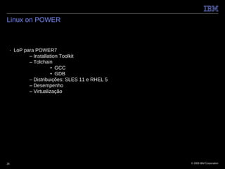 Linux on POWER



 ■   LoP para POWER7
           – Installation Toolkit
           – Tolchain
                      • GCC
                      • GDB
           – Distribuições: SLES 11 e RHEL 5
           – Desempenho
           – Virtualização




26                                             © 2009 IBM Corporation
 