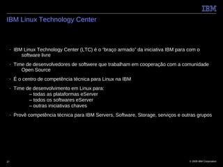 IBM Linux Technology Center



 ■   IBM Linux Technology Center (LTC) é o “braço armado” da iniciativa IBM para com o
        software livre
 ■   Time de desenvolvedores de softwere que trabalham em cooperação com a comunidade
        Open Source
 ■   É o centro de competência técnica para Linux na IBM
 ■   Time de desenvolvimento em Linux para:
           – todas as plataformas eServer
           – todos os softwares eServer
           – outras iniciativas chaves
 ■   Provê competência técnica para IBM Servers, Software, Storage, serviços e outras grupos




27                                                                                © 2009 IBM Corporation
 