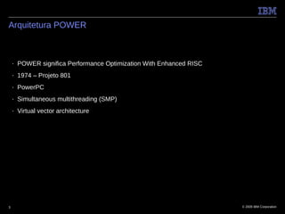 Arquitetura POWER



    ■   POWER significa Performance Optimization With Enhanced RISC
    ■   1974 – Projeto 801
    ■   PowerPC
    ■   Simultaneous multithreading (SMP)
    ■   Virtual vector architecture




3                                                                     © 2009 IBM Corporation
 