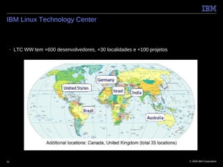 IBM Linux Technology Center



 ■   LTC WW tem +600 desenvolvedores, +30 localidades e +100 projetos




31                                                                      © 2009 IBM Corporation
 