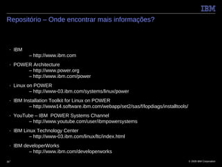 Repositório – Onde encontrar mais informações?



 ■    IBM
             – http://www.ibm.com
 ■    POWER Architecture
          – http://www.power.org
          – http://www.ibm.com/power
 ■    Linux on POWER
             – http://www-03.ibm.com/systems/linux/power
 ■    IBM Installation Toolkit for Linux on POWER
             – http://www14.software.ibm.com/webapp/set2/sas/f/lopdiags/installtools/
 ■    YouTube – IBM POWER Systems Channel
           – http://www.youtube.com/user/ibmpowersystems
 ■    IBM Linux Technology Center
             – http://www-03.ibm.com/linux/ltc/index.html
 ■    IBM developerWorks
            – http://www.ibm.com/developerworks
35■                                                                                     © 2009 IBM Corporation
 
