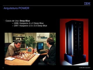 ●   Arquitetura POWER



    ■   Casos de Uso: Deep Blue
              – 1996: Kasparov 4 x 2 Deep Blue
              – 1997: Kasparov 2.5 x 3.5 Deep Blue




4                                                    © 2009 IBM Corporation
 