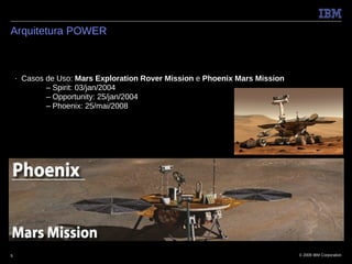 Arquitetura POWER



    ■   Casos de Uso: Mars Exploration Rover Mission e Phoenix Mars Mission
              – Spirit: 03/jan/2004
              – Opportunity: 25/jan/2004
              – Phoenix: 25/mai/2008




5                                                                             © 2009 IBM Corporation
 