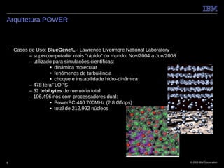 Arquitetura POWER



    ■   Casos de Uso: BlueGene/L - Lawrence Livermore National Laboratory
              – supercomputador mais “rápido” do mundo: Nov/2004 a Jun/2008
              – utilizado para simulações científicas:
                        • dinâmica molecular
                        • fenômenos de turbulência
                        • choque e instabilidade hidro-dinâmica
              – 478 teraFLOPS
              – 32 tebibytes de memória total
              – 106,496 nós com processadores dual:
                        • PowerPC 440 700MHz (2.8 Gflops)
                        • total de 212,992 núcleos




6                                                                             © 2009 IBM Corporation
 