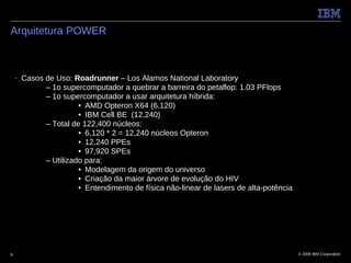Arquitetura POWER



    ■   Casos de Uso: Roadrunner – Los Alamos National Laboratory
              – 1o supercomputador a quebrar a barreira do petaflop: 1.03 PFlops
              – 1o supercomputador a usar arquitetura híbrida:
                        • AMD Opteron X64 (6,120)
                        • IBM Cell BE (12,240)
              – Total de 122,400 núcleos:
                        • 6,120 * 2 = 12,240 núcleos Opteron
                        • 12,240 PPEs
                        • 97,920 SPEs
              – Utilizado para:
                        • Modelagem da origem do universo
                        • Criação da maior árvore de evolução do HIV
                        • Entendimento de física não-linear de lasers de alta-potência




9                                                                                        © 2009 IBM Corporation
 