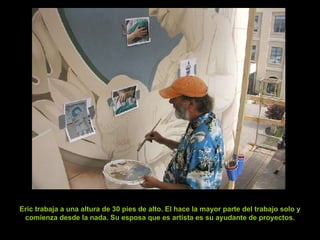Eric trabaja a una altura de 30 pies de alto. El hace la mayor parte del trabajo solo y comienza desde la nada. Su esposa que es artista es su ayudante de proyectos. 