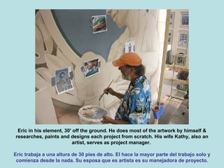 Eric in his element, 30' off the ground. He does most of the artwork by himself & researches, paints and designs each project from scratch. His wife Kathy, also an artist, serves as project manager.  Eric trabaja a una altura de 30 pies de alto. El hace la mayor parte del trabajo solo y comienza desde la nada. Su esposa que es artista es su manejadora de proyecto. 