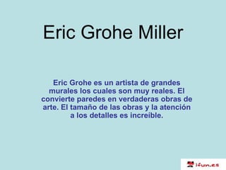 Eric Grohe Miller Eric Grohe es un artista de grandes murales los cuales son muy reales. El convierte paredes en verdaderas obras de arte. El tamaño de las obras y la atención a los detalles es increíble. 