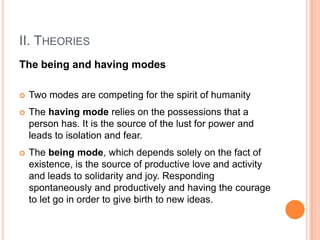 II. THEORIES
The being and having modes

   Two modes are competing for the spirit of humanity
   The having mode relies on the possessions that a
    person has. It is the source of the lust for power and
    leads to isolation and fear.
   The being mode, which depends solely on the fact of
    existence, is the source of productive love and activity
    and leads to solidarity and joy. Responding
    spontaneously and productively and having the courage
    to let go in order to give birth to new ideas.
 