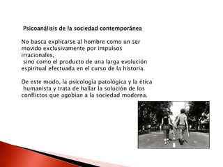 Psicoanálisis de la sociedad contemporánea

No busca explicarse al hombre como un ser
movido exclusivamente por impulsos
irracionales,
 sino como el producto de una larga evolución
espiritual efectuada en el curso de la historia.

De este modo, la psicología patológica y la ética
 humanista y trata de hallar la solución de los
conflictos que agobian a la sociedad moderna.
 