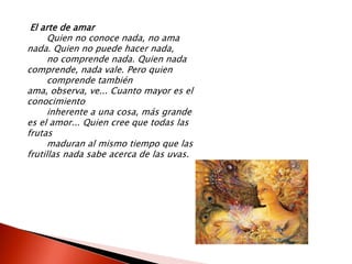 El arte de amar
      Quien no conoce nada, no ama
nada. Quien no puede hacer nada,
      no comprende nada. Quien nada
comprende, nada vale. Pero quien
      comprende también
ama, observa, ve... Cuanto mayor es el
conocimiento
      inherente a una cosa, más grande
es el amor... Quien cree que todas las
frutas
      maduran al mismo tiempo que las
frutillas nada sabe acerca de las uvas.
 