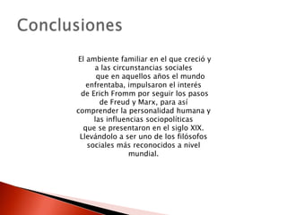 El ambiente familiar en el que creció y
     a las circunstancias sociales
      que en aquellos años el mundo
   enfrentaba, impulsaron el interés
 de Erich Fromm por seguir los pasos
       de Freud y Marx, para así
comprender la personalidad humana y
     las influencias sociopolíticas
  que se presentaron en el siglo XIX.
 Llevándolo a ser uno de los filósofos
   sociales más reconocidos a nivel
                mundial.
 